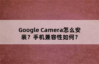 Google Camera怎么安装？手机兼容性如何？